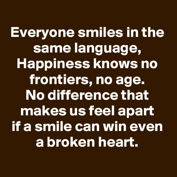 
Everyone smiles in the same language,
Happiness knows no frontiers, no age.
No difference that makes us feel apart
if a smile can win even a broken heart.

