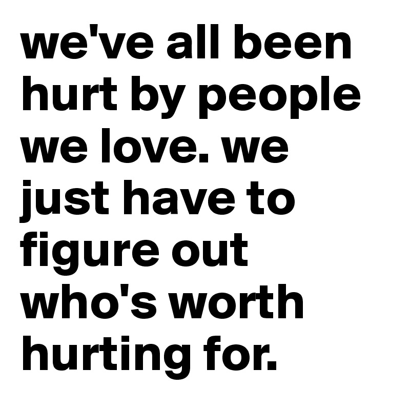 we've all been hurt by people we love. we just have to figure out who's worth hurting for. 