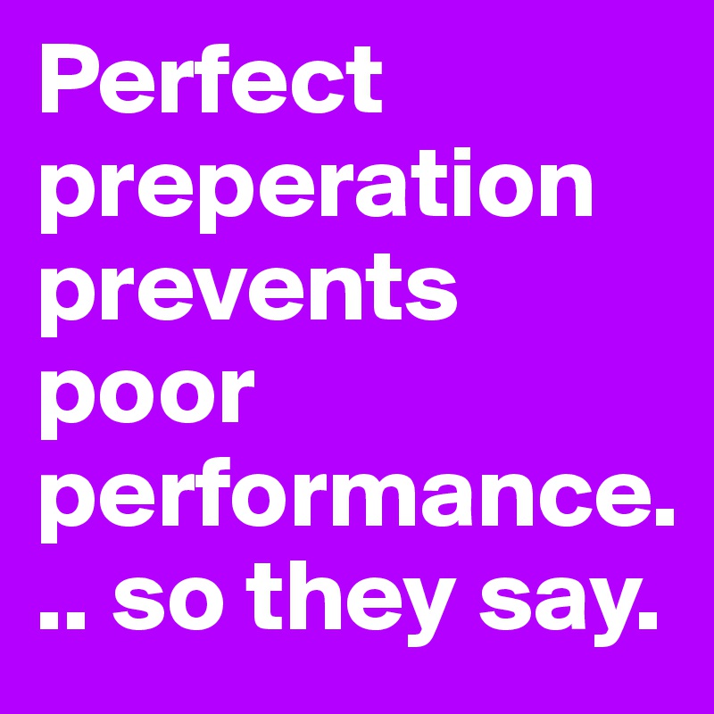 Perfect preperation prevents poor performance... so they say.