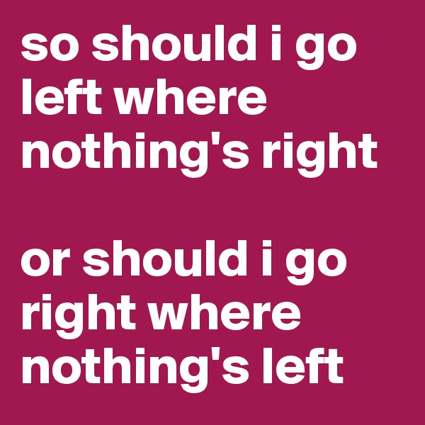 so should i go left where nothing's right

or should i go right where nothing's left