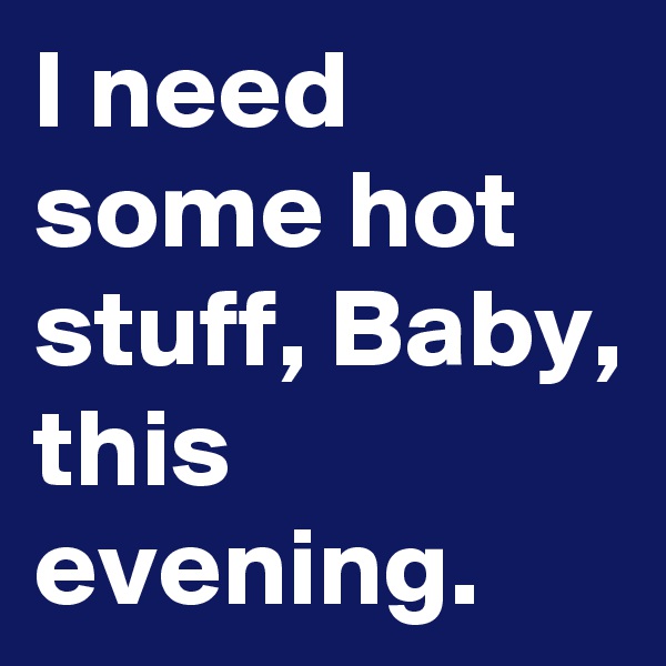 I need some hot stuff, Baby, this evening.