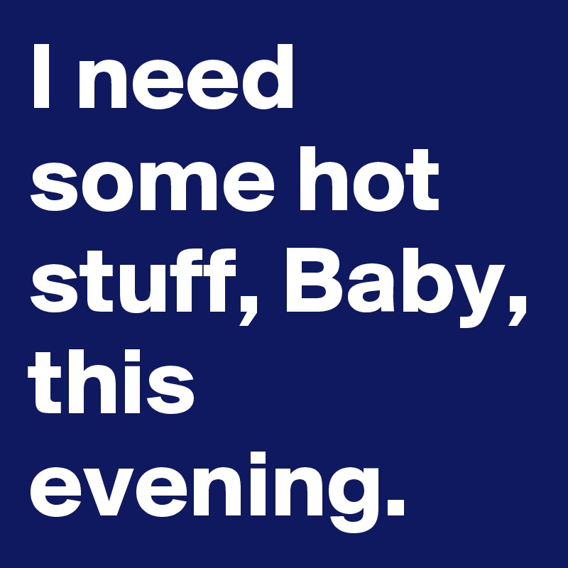 I need some hot stuff, Baby, this evening.