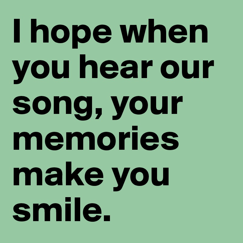 I hope when you hear our song, your memories make you smile.