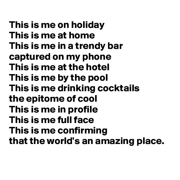 
This is me on holiday
This is me at home
This is me in a trendy bar
captured on my phone 
This is me at the hotel
This is me by the pool
This is me drinking cocktails
the epitome of cool
This is me in profile
This is me full face
This is me confirming
that the world's an amazing place. 
 
  