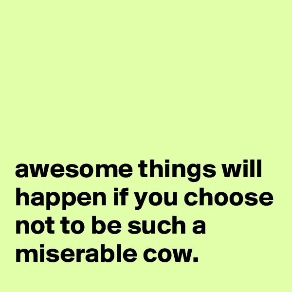 




awesome things will happen if you choose not to be such a miserable cow.