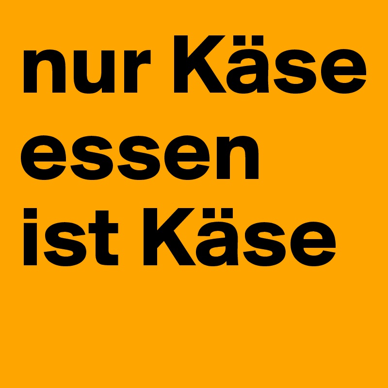 nur Käse essen ist Käse