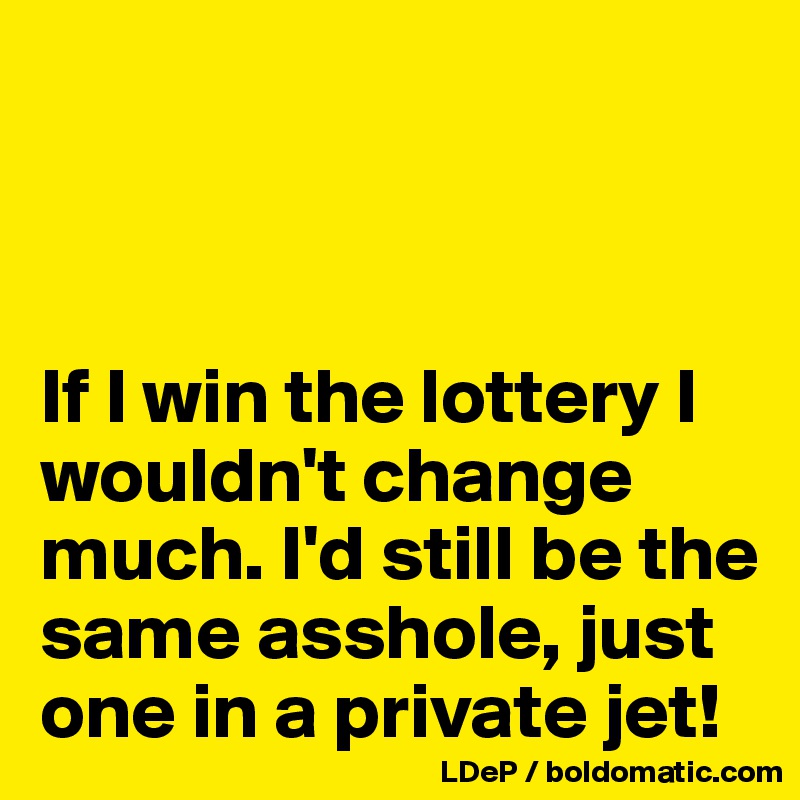 



If I win the lottery I wouldn't change much. I'd still be the same asshole, just one in a private jet!