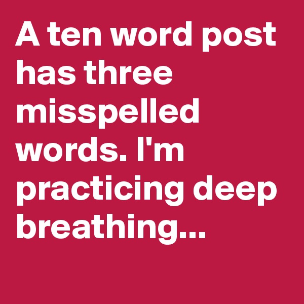 A ten word post has three misspelled words. I'm practicing deep breathing...