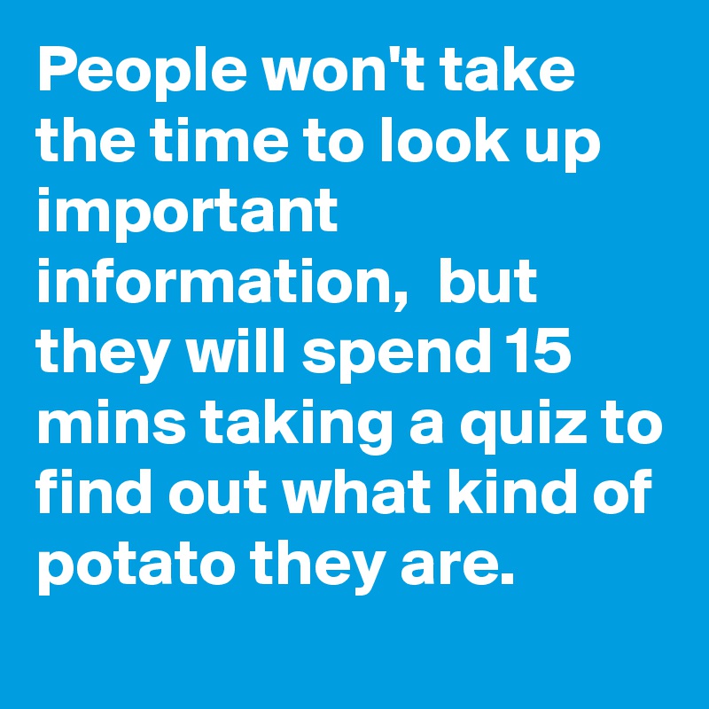 People won't take the time to look up important information,  but they will spend 15 mins taking a quiz to find out what kind of potato they are. 