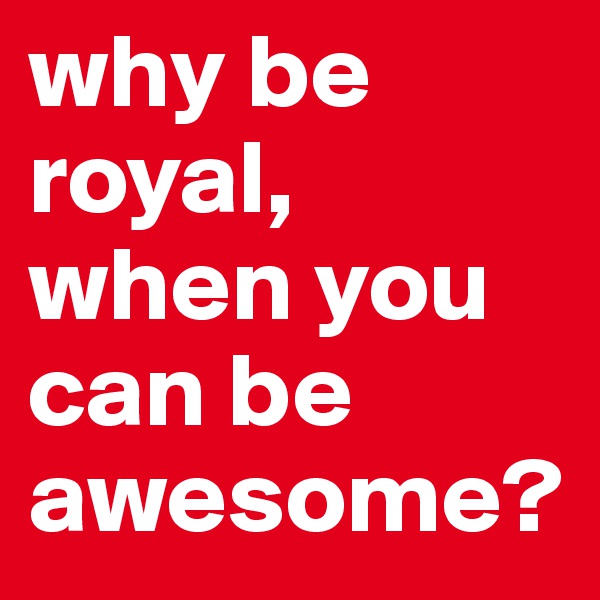 why be royal,
when you can be awesome?
