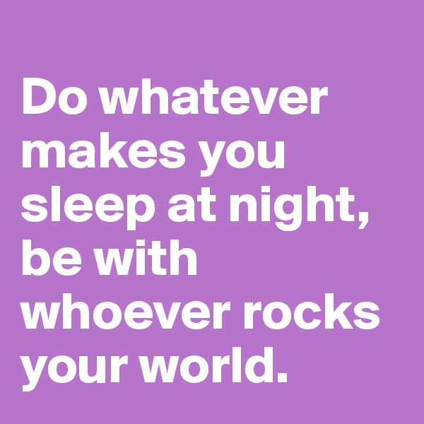 
Do whatever makes you sleep at night, be with whoever rocks your world.