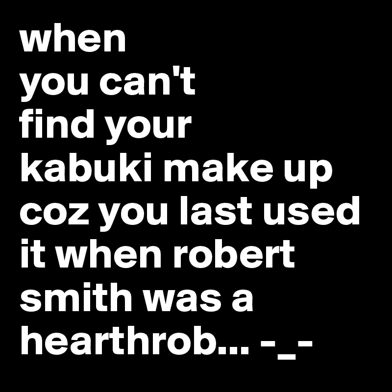 when
you can't
find your
kabuki make up coz you last used it when robert smith was a hearthrob... -_-