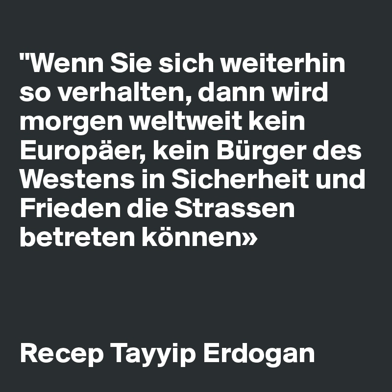 
"Wenn Sie sich weiterhin so verhalten, dann wird morgen weltweit kein Europäer, kein Bürger des Westens in Sicherheit und Frieden die Strassen betreten können»


                     
Recep Tayyip Erdogan 