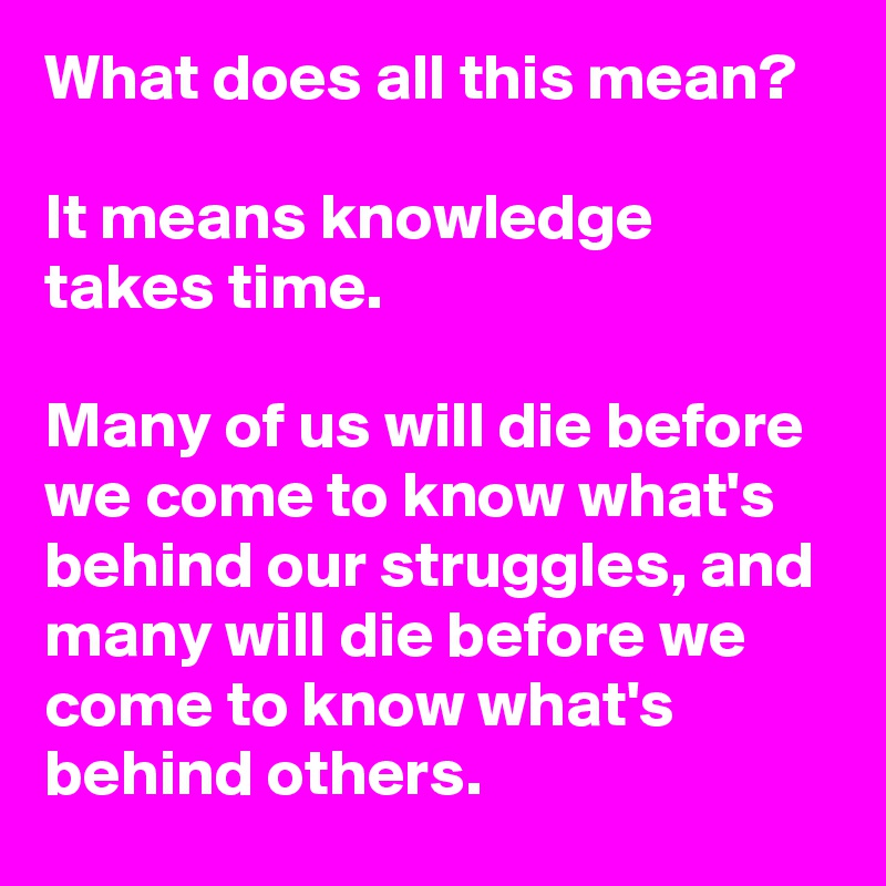What does all this mean? 

It means knowledge takes time.

Many of us will die before we come to know what's behind our struggles, and many will die before we come to know what's behind others.