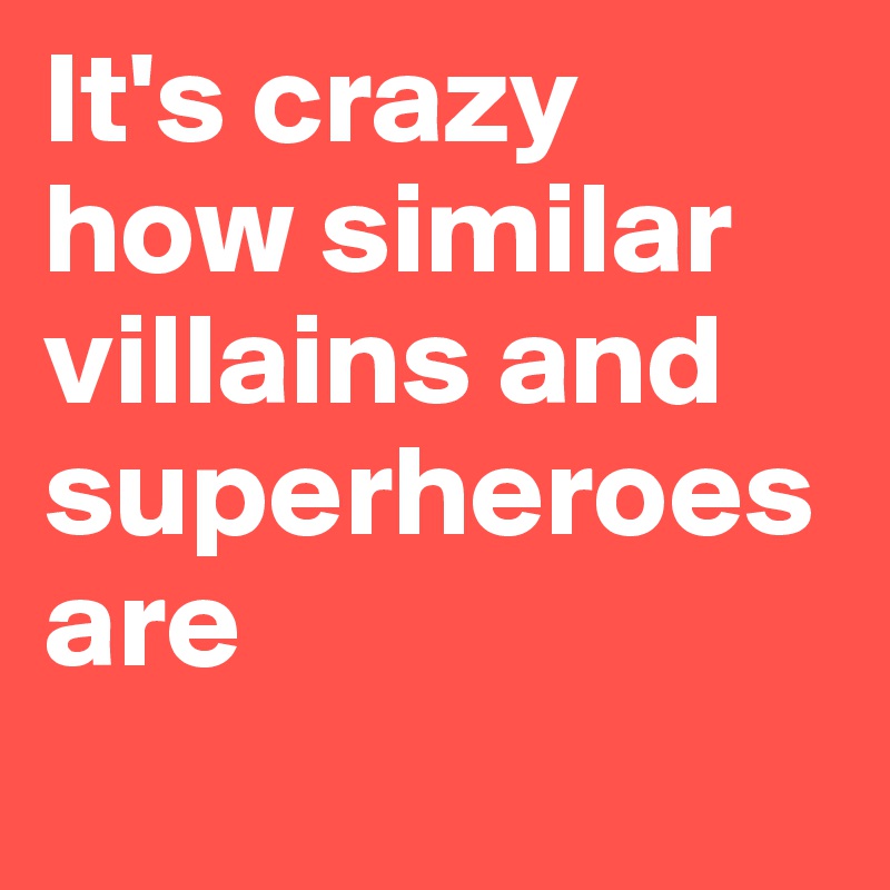 It's crazy 
how similar villains and superheroes are 
