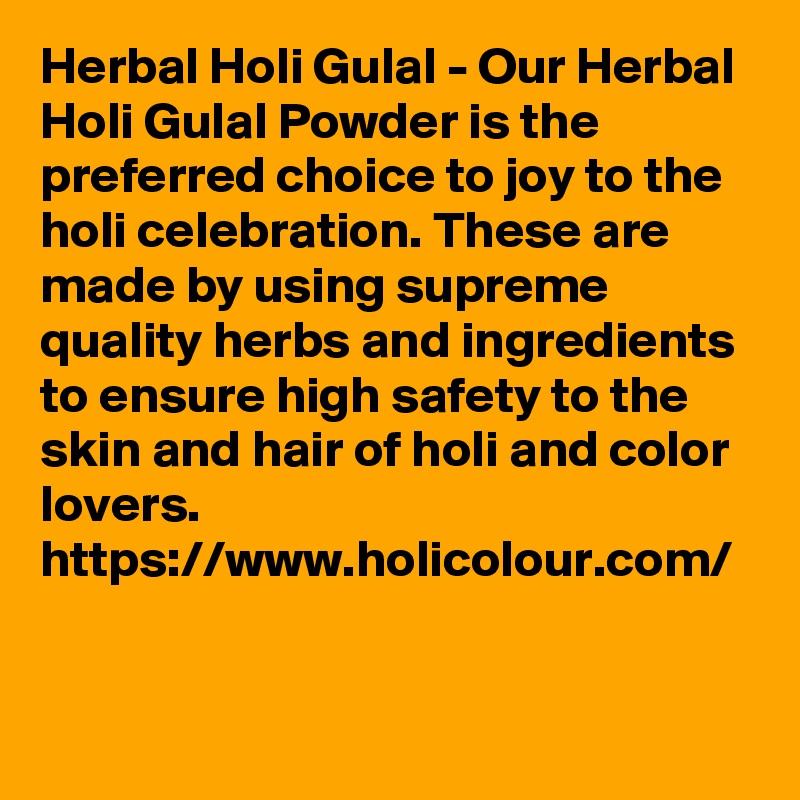 Herbal Holi Gulal - Our Herbal Holi Gulal Powder is the preferred choice to joy to the holi celebration. These are made by using supreme quality herbs and ingredients to ensure high safety to the skin and hair of holi and color lovers. 
https://www.holicolour.com/ 