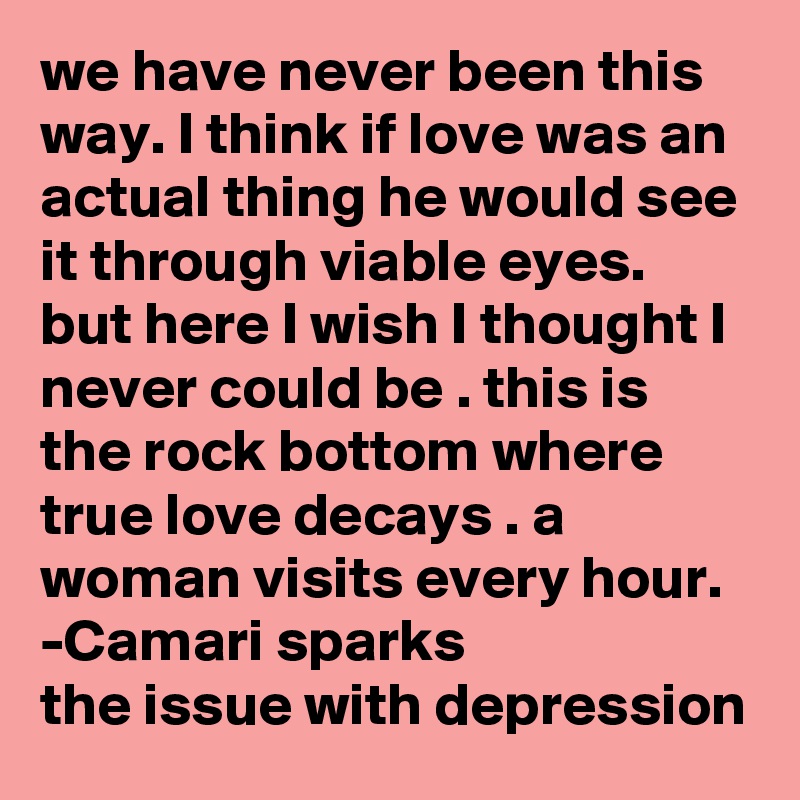 we have never been this way. I think if love was an actual thing he would see it through viable eyes. but here I wish I thought I never could be . this is the rock bottom where true love decays . a woman visits every hour. 
-Camari sparks
the issue with depression