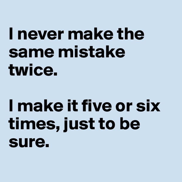 
I never make the same mistake twice.

I make it five or six times, just to be sure.
