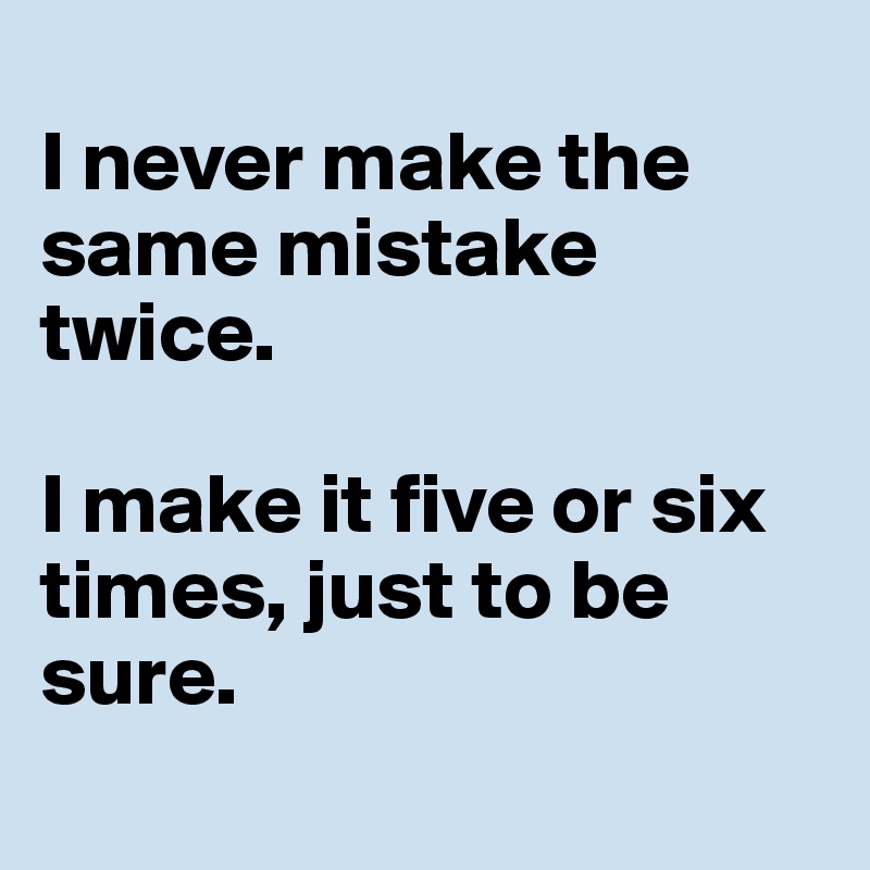 
I never make the same mistake twice.

I make it five or six times, just to be sure.
