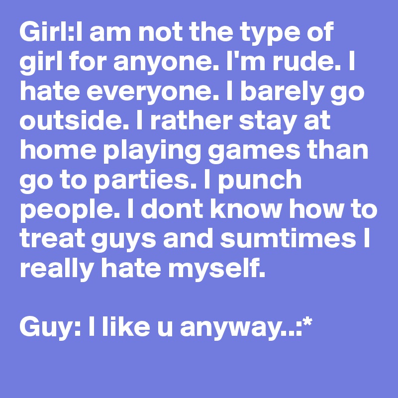 Girl:I am not the type of girl for anyone. I'm rude. I hate everyone. I barely go outside. I rather stay at home playing games than go to parties. I punch people. I dont know how to treat guys and sumtimes I really hate myself. 

Guy: I like u anyway..:*