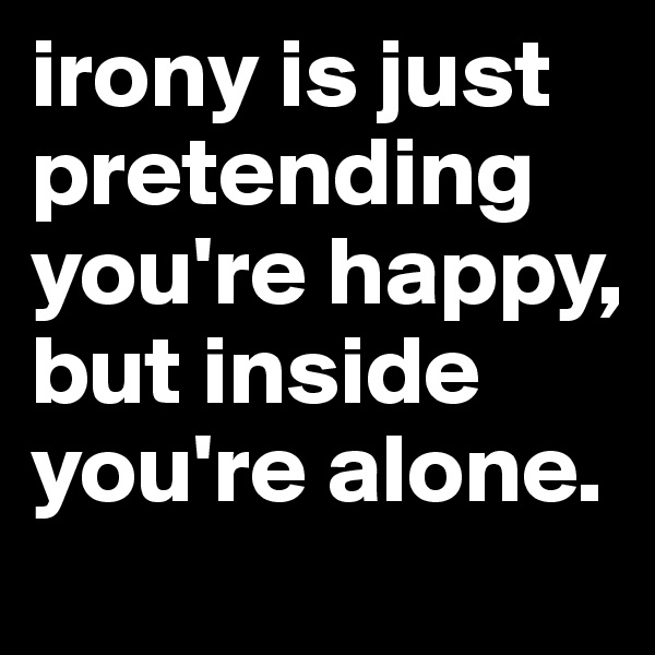 irony is just pretending you're happy, but inside you're alone.