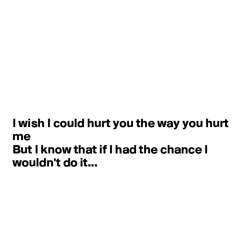 







I wish I could hurt you the way you hurt me
But I know that if I had the chance I wouldn't do it...




