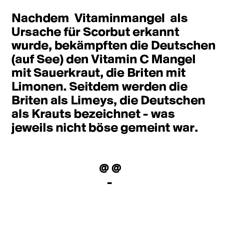 Nachdem  Vitaminmangel  als Ursache für Scorbut erkannt wurde, bekämpften die Deutschen (auf See) den Vitamin C Mangel mit Sauerkraut, die Briten mit Limonen. Seitdem werden die Briten als Limeys, die Deutschen als Krauts bezeichnet - was jeweils nicht böse gemeint war.


                                  @ @
                                     -
