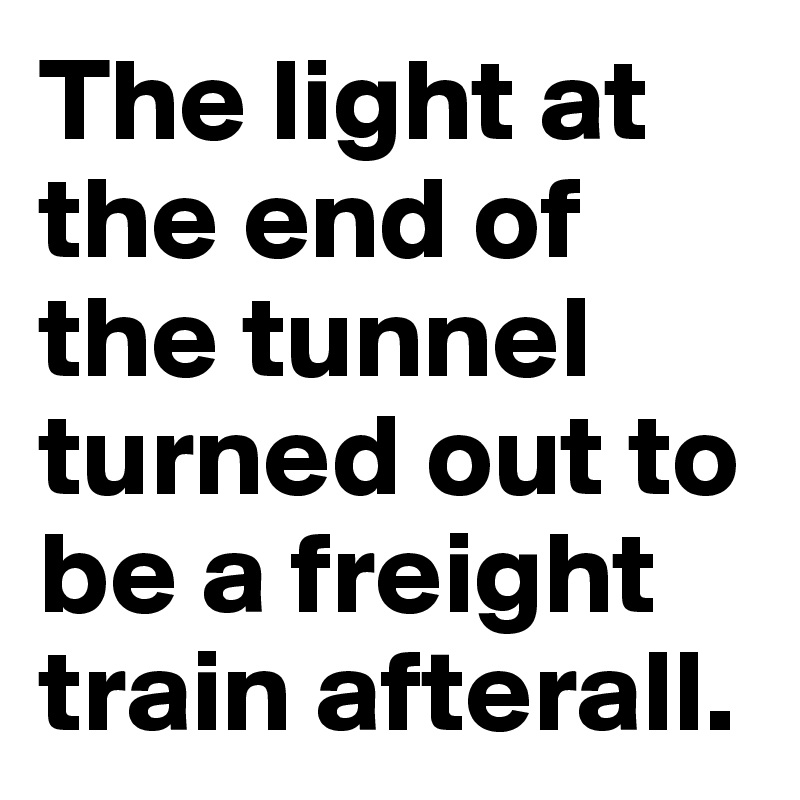 The light at the end of the tunnel turned out to be a freight train afterall.
