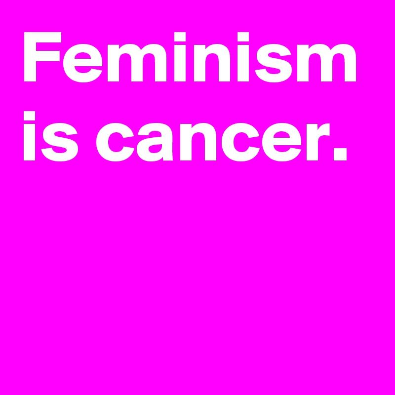 Feminism is cancer.