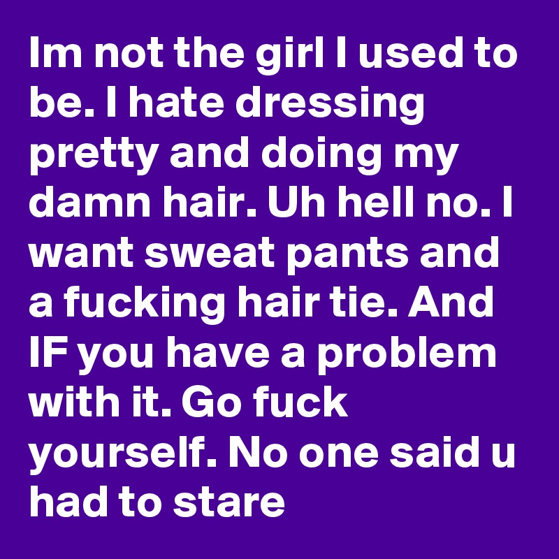 Im not the girl I used to be. I hate dressing pretty and doing my damn hair. Uh hell no. I want sweat pants and a fucking hair tie. And IF you have a problem with it. Go fuck yourself. No one said u had to stare