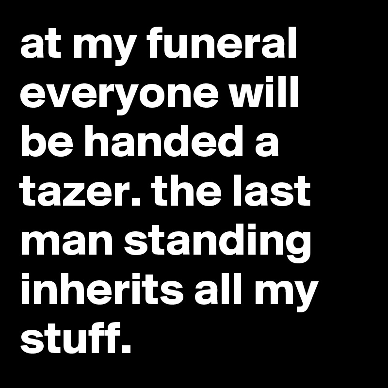 at my funeral everyone will be handed a tazer. the last man standing inherits all my stuff.