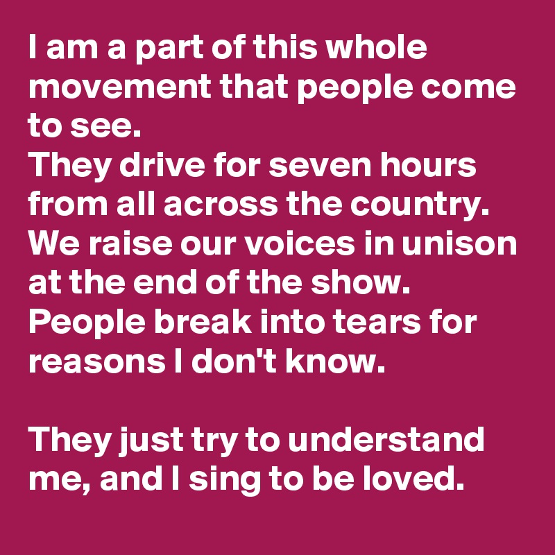 I am a part of this whole movement that people come to see.
They drive for seven hours from all across the country.
We raise our voices in unison at the end of the show.
People break into tears for reasons I don't know.

They just try to understand me, and I sing to be loved.
