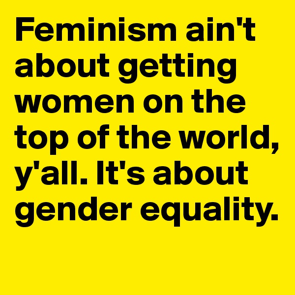 Feminism ain't about getting women on the top of the world, y'all. It's about gender equality.
