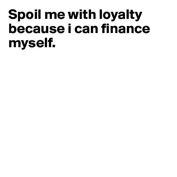 Spoil me with loyalty because i can finance myself.







