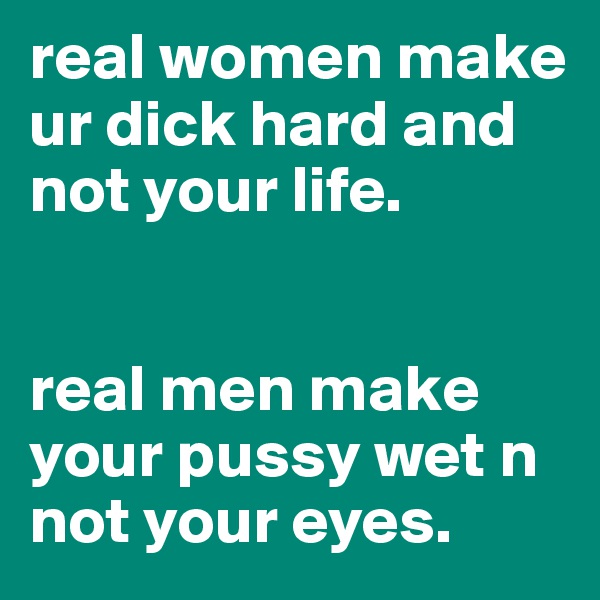 real women make ur dick hard and not your life. 


real men make your pussy wet n not your eyes.