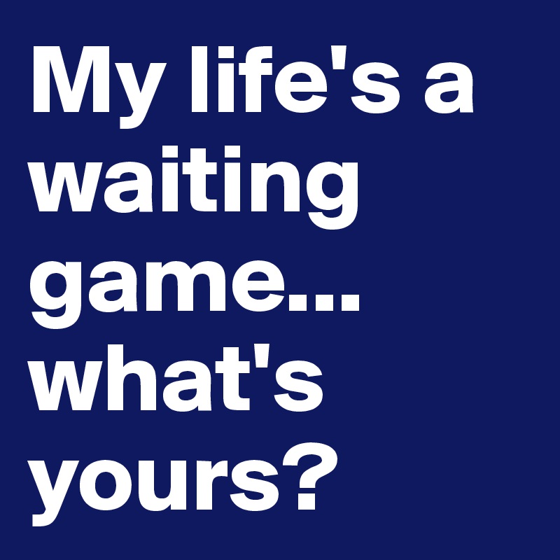 My life's a waiting game... what's yours?