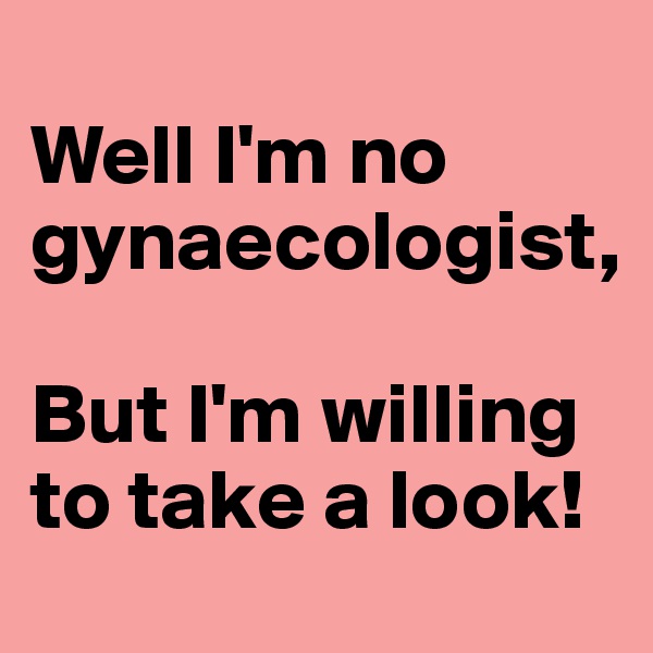 
Well I'm no gynaecologist,

But I'm willing to take a look!
