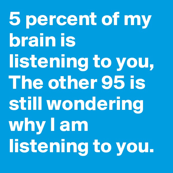 5 percent of my brain is listening to you, The other 95 is still wondering why I am listening to you.