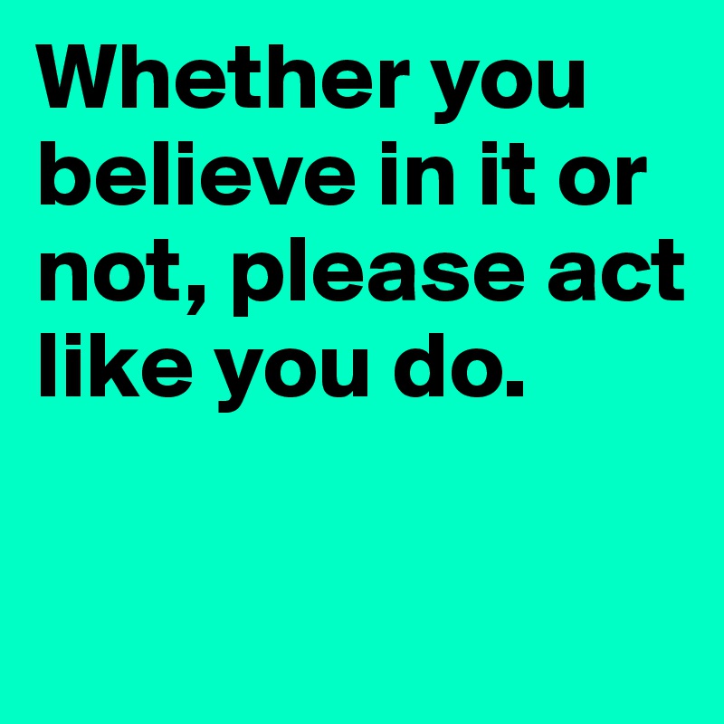 Whether you believe in it or not, please act like you do.

