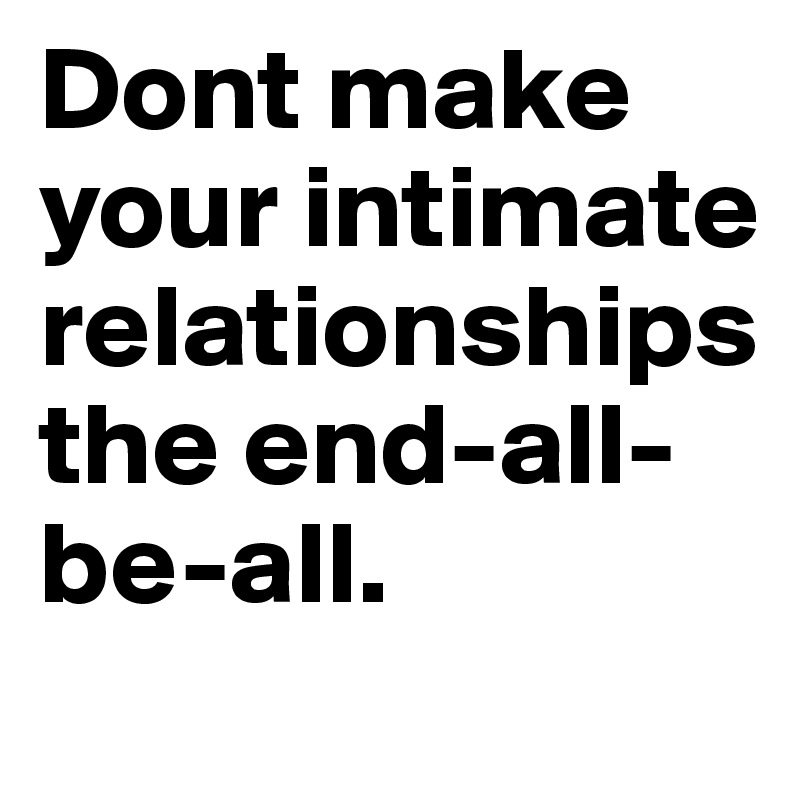Dont make your intimate relationships the end-all-be-all.