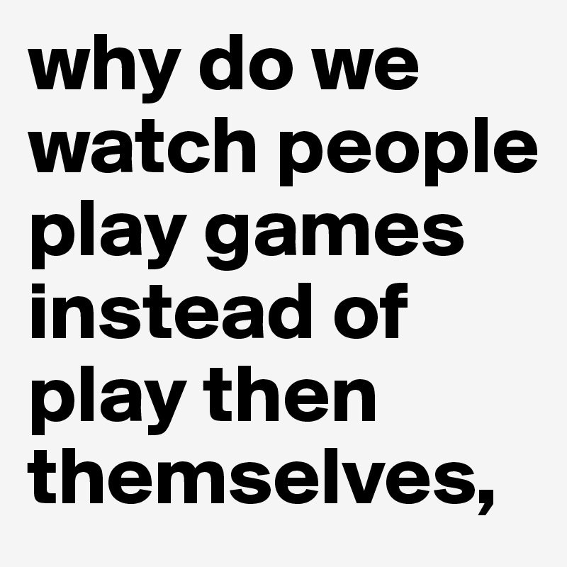 why do we watch people play games instead of play then themselves, 