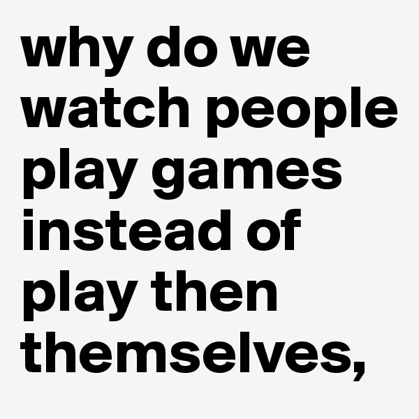 why do we watch people play games instead of play then themselves, 