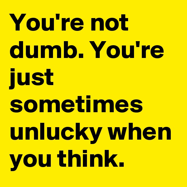 You're not dumb. You're just sometimes unlucky when you think.