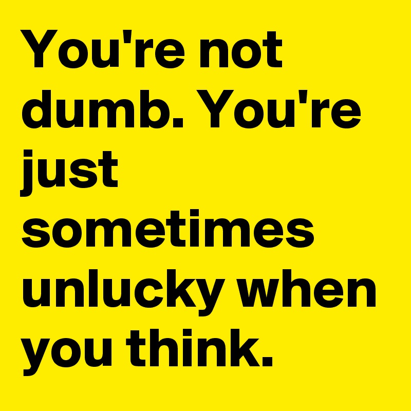 You're not dumb. You're just sometimes unlucky when you think.