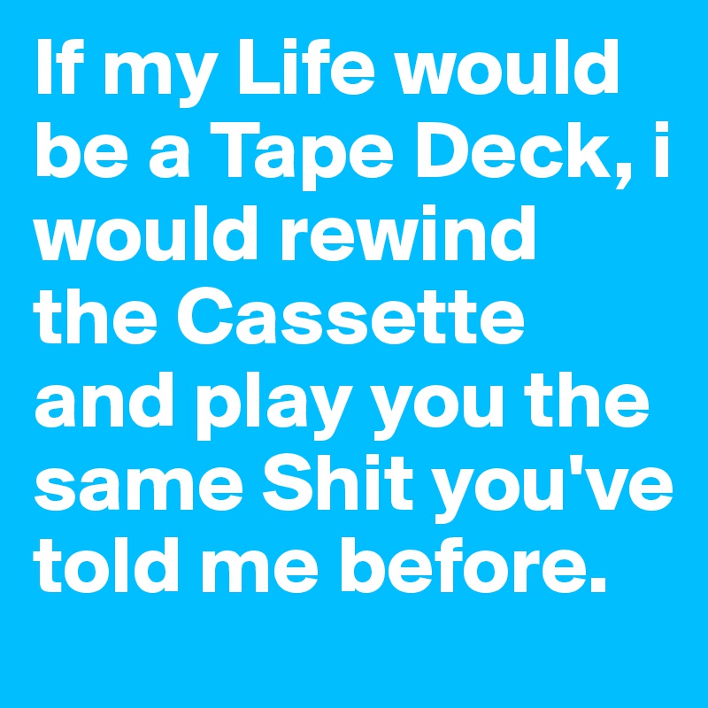 If my Life would be a Tape Deck, i would rewind the Cassette and play you the same Shit you've told me before.