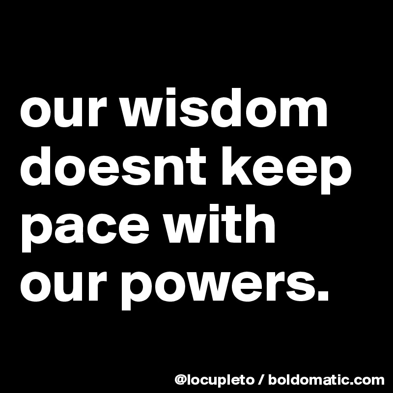 
our wisdom doesnt keep pace with our powers.
