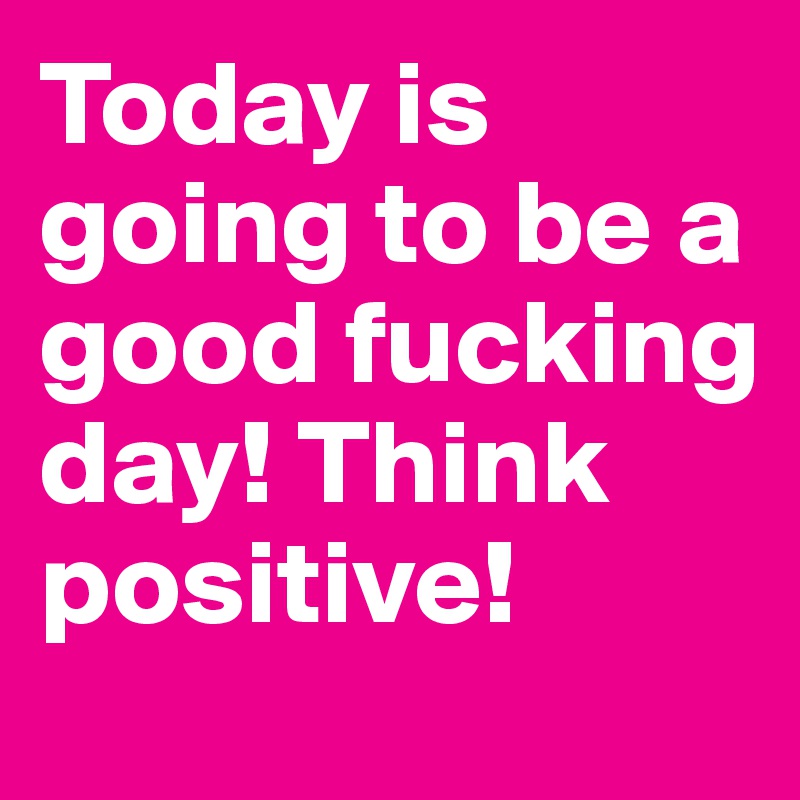Today is going to be a good fucking day! Think positive!