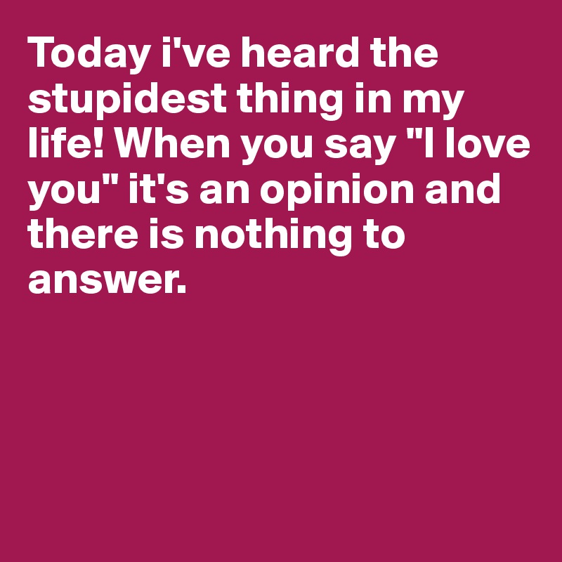 Today i've heard the stupidest thing in my life! When you say "I love you" it's an opinion and there is nothing to answer.




