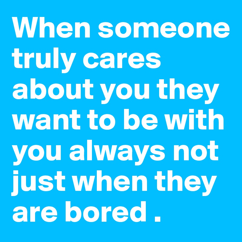 When someone truly cares about you they want to be with you always not just when they are bored .