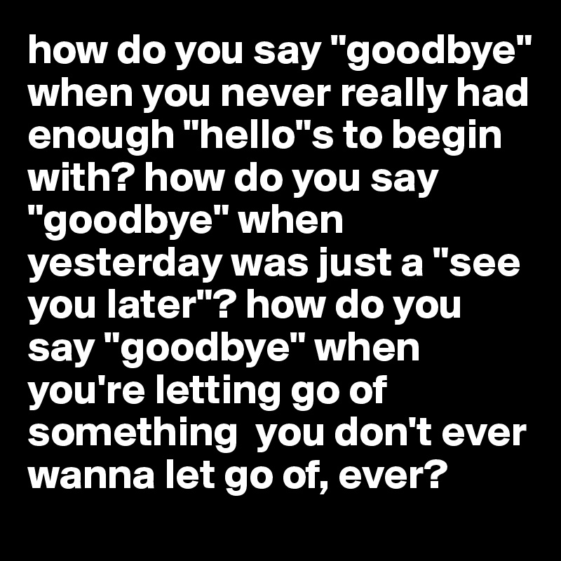 how do you say "goodbye" when you never really had enough "hello"s to begin with? how do you say "goodbye" when yesterday was just a "see you later"? how do you say "goodbye" when you're letting go of something  you don't ever wanna let go of, ever?